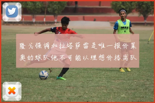 隆戈强调加拉塔萨雷是唯一报价莱奥的球队他不可能以理想价格离队