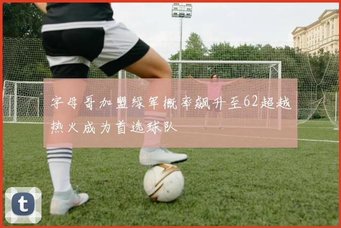 字母哥加盟绿军概率飙升至62超越热火成为首选球队