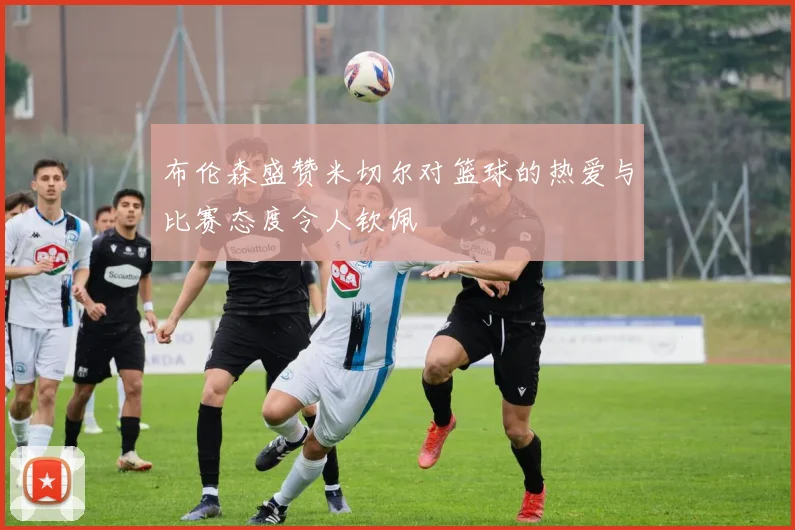 布伦森盛赞米切尔对篮球的热爱与比赛态度令人钦佩