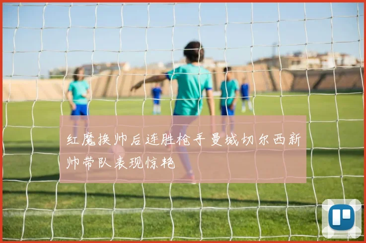 红魔换帅后连胜枪手曼城切尔西新帅带队表现惊艳