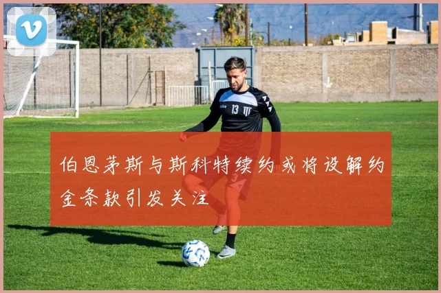伯恩茅斯与斯科特续约或将设解约金条款引发关注
