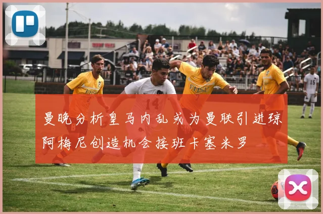 曼晚分析皇马内乱或为曼联引进琼阿梅尼创造机会接班卡塞米罗