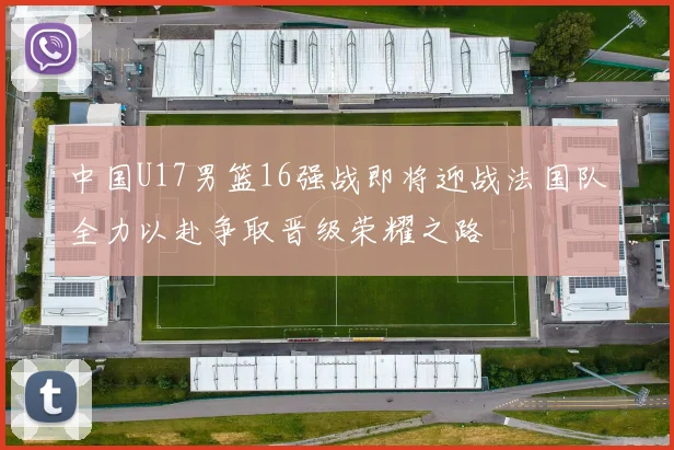 中国U17男篮16强战即将迎战法国队全力以赴争取晋级荣耀之路