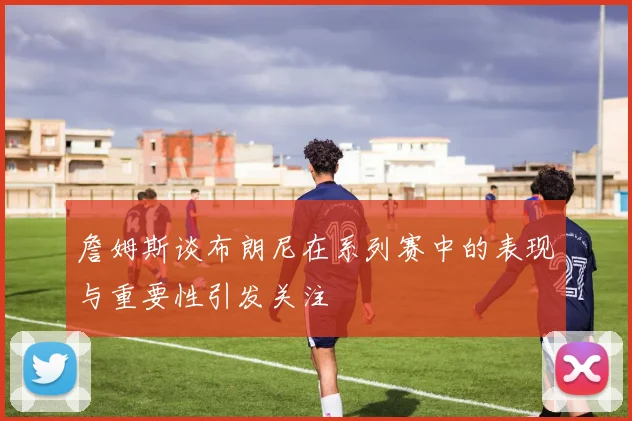 詹姆斯谈布朗尼在系列赛中的表现与重要性引发关注