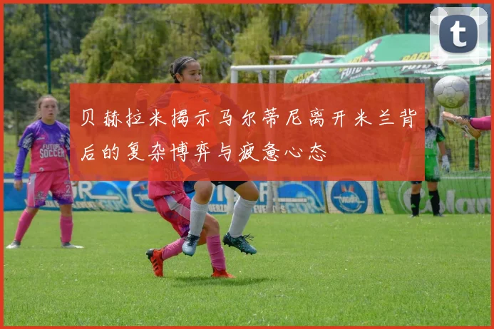 贝赫拉米揭示马尔蒂尼离开米兰背后的复杂博弈与疲惫心态