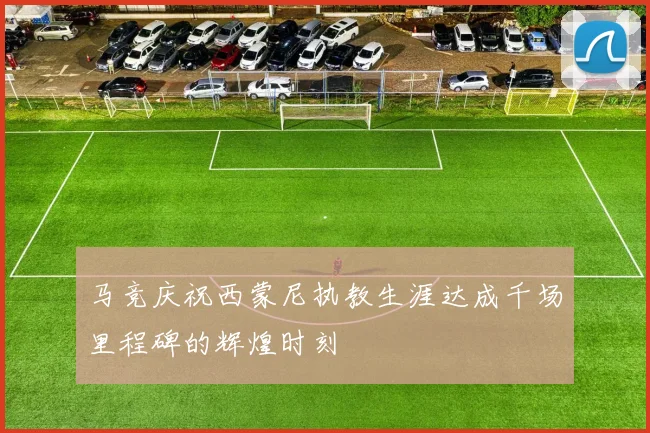 马竞庆祝西蒙尼执教生涯达成千场里程碑的辉煌时刻