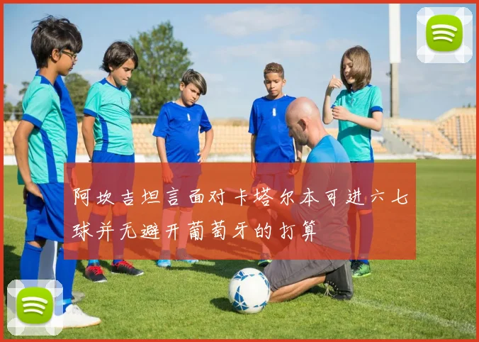 阿坎吉坦言面对卡塔尔本可进六七球并无避开葡萄牙的打算