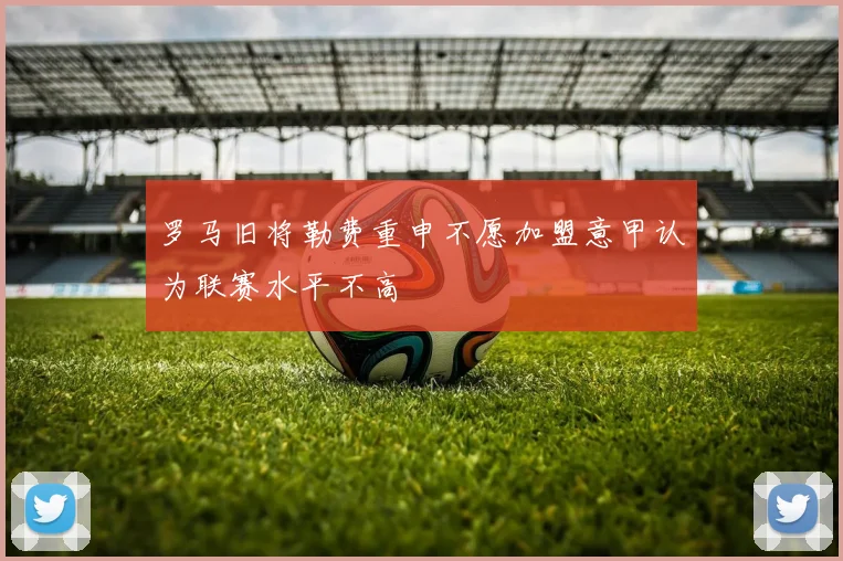 罗马旧将勒费重申不愿加盟意甲认为联赛水平不高