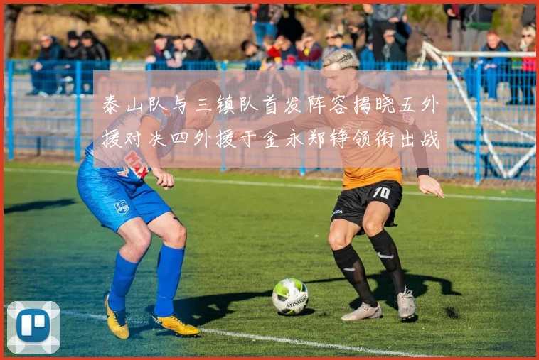 泰山队与三镇队首发阵容揭晓五外援对决四外援于金永郑铮领衔出战