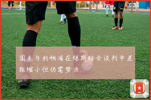 国米与利物浦在琼斯转会谈判中差距缩小但仍需努力