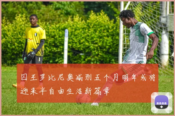 囚王罗比尼奥减刑五个月明年或将迎来半自由生活新篇章