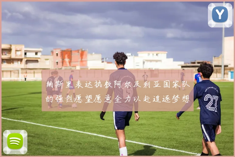 纳斯里表达执教阿尔及利亚国家队的强烈愿望愿意全力以赴追逐梦想