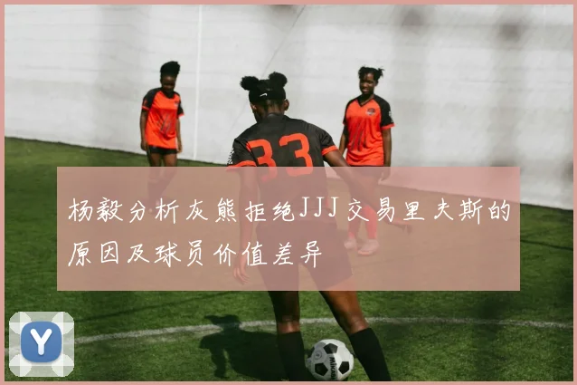 杨毅分析灰熊拒绝JJJ交易里夫斯的原因及球员价值差异