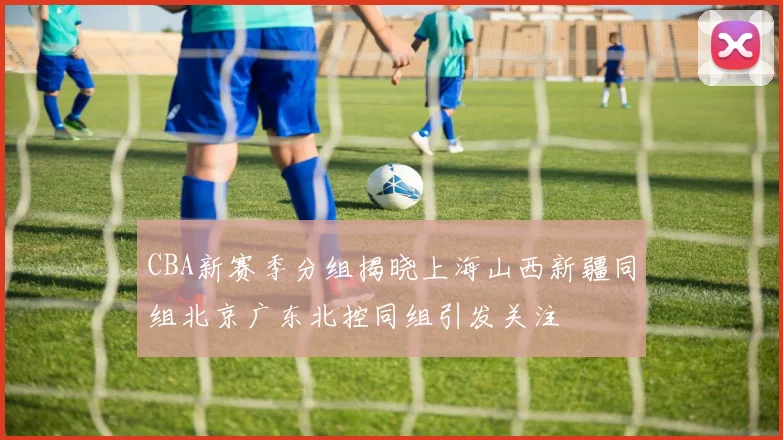 CBA新赛季分组揭晓上海山西新疆同组北京广东北控同组引发关注