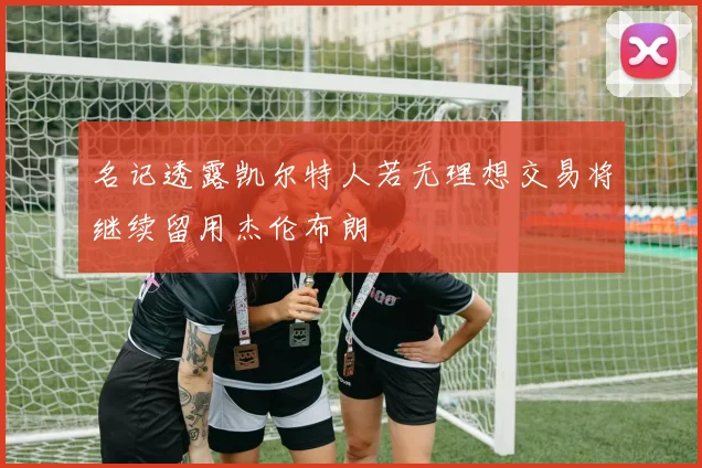 名记透露凯尔特人若无理想交易将继续留用杰伦布朗