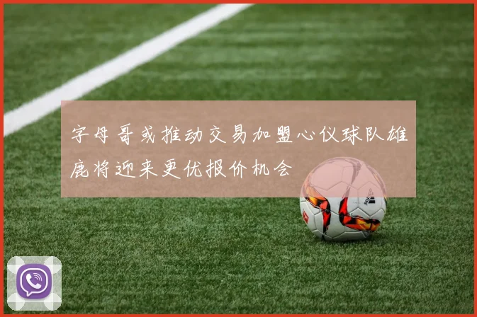 字母哥或推动交易加盟心仪球队雄鹿将迎来更优报价机会