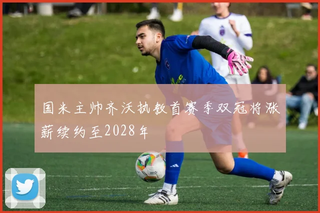 国米主帅齐沃执教首赛季双冠将涨薪续约至2028年
