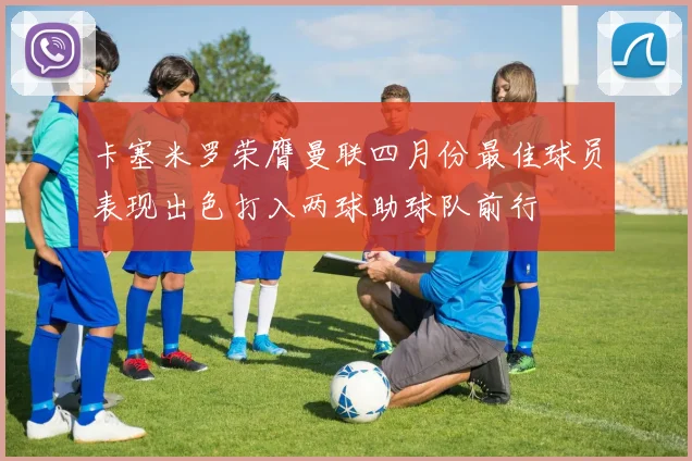 卡塞米罗荣膺曼联四月份最佳球员表现出色打入两球助球队前行