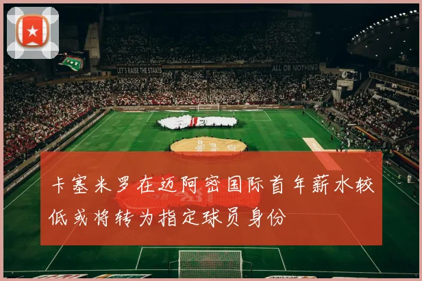 卡塞米罗在迈阿密国际首年薪水较低或将转为指定球员身份