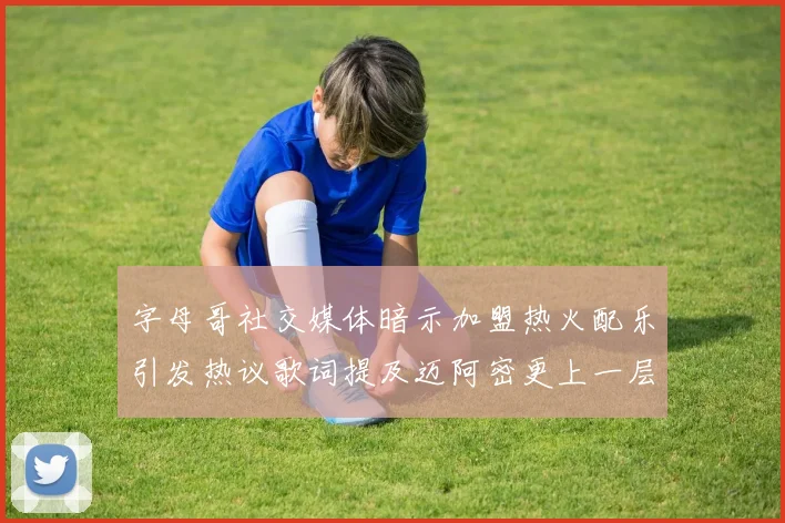 字母哥社交媒体暗示加盟热火配乐引发热议歌词提及迈阿密更上一层楼